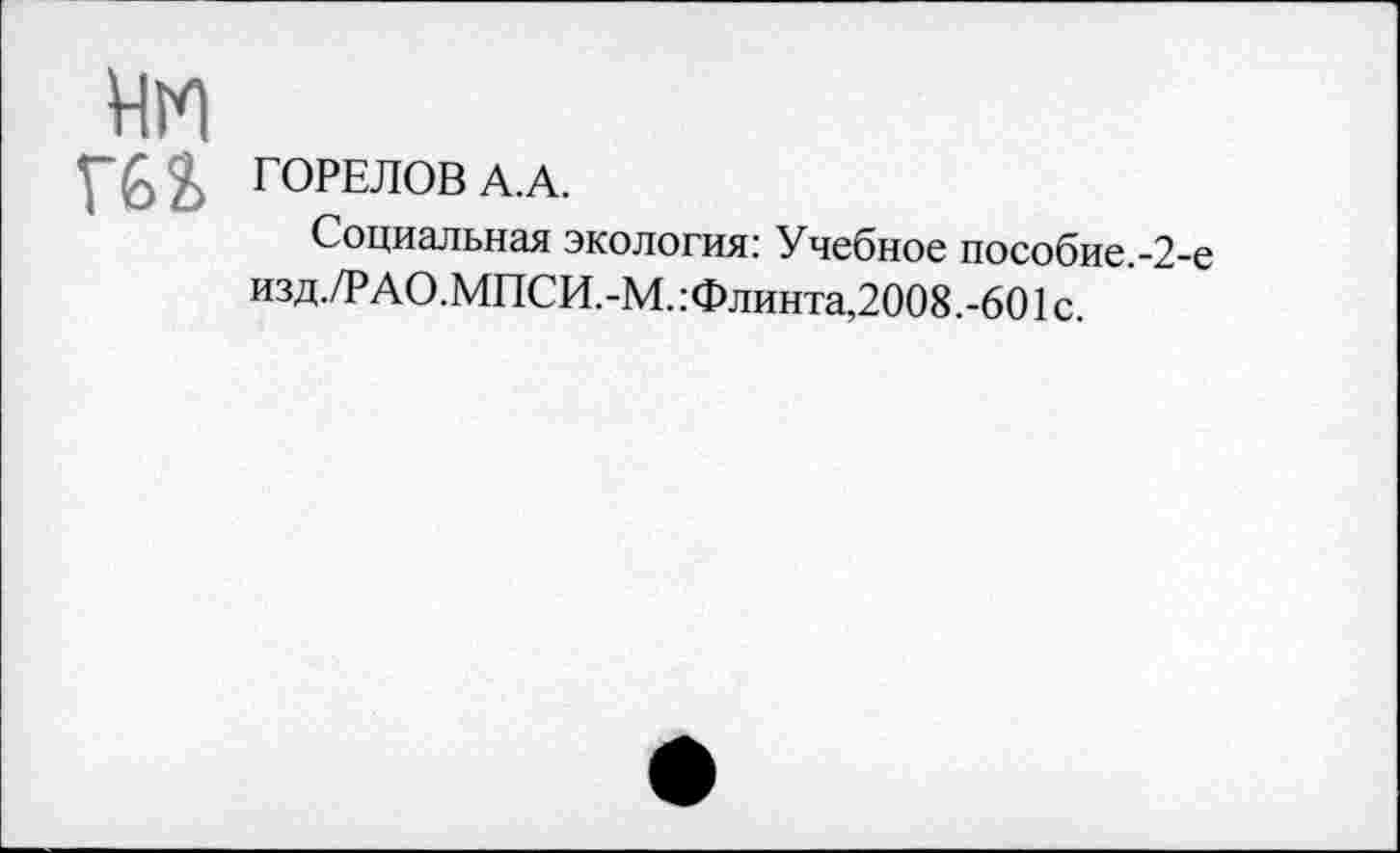 ﻿нм
Г62>
ГОРЕЛОВ А.А.
Социальная экология: Учебное пособие.-2-е изд./Р АО.МПСИ.-М. :Флинта,2008 .-601 с.